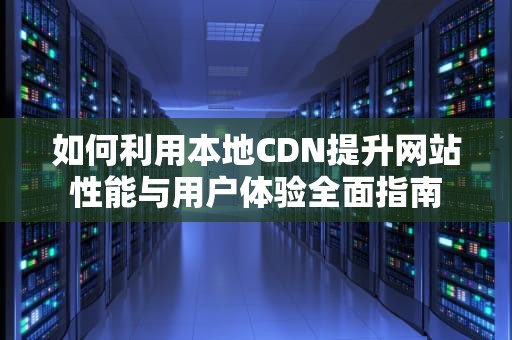 如何利用本地CDN提升网站性能与用户体验全面指南