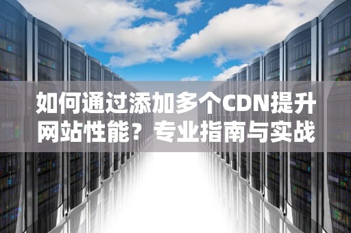 如何通过添加多个CDN提升网站性能？专业指南与实战案例