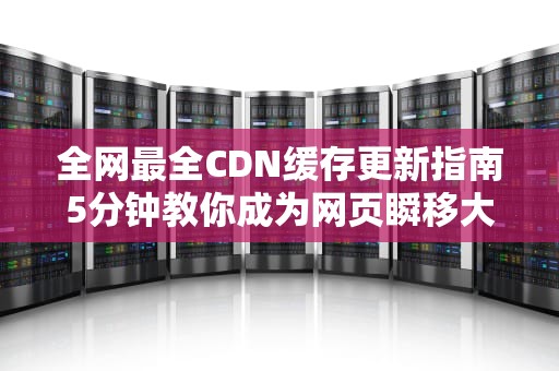 全网最全CDN缓存更新指南5分钟教你成为网页瞬移大师