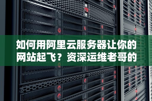 如何用阿里云服务器让你的网站起飞？资深运维老哥的掏心窝子分享