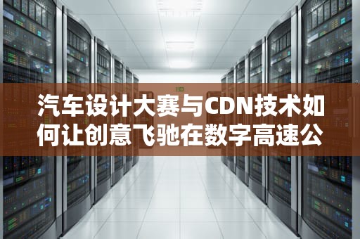汽车设计大赛与CDN技术如何让创意飞驰在数字高速公路上？