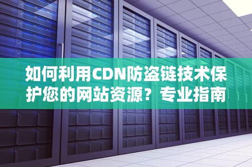 如何利用CDN防盗链技术保护您的网站资源？专业指南与实用建议