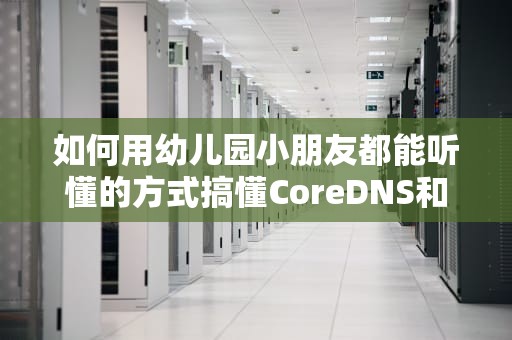 如何用幼儿园小朋友都能听懂的方式搞懂CoreDNS和CDN？看完这篇你就懂了！