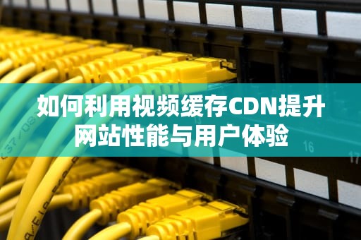 如何利用视频缓存CDN提升网站性能与用户体验