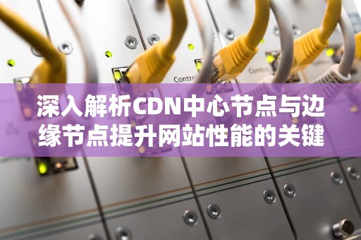深入解析CDN中心节点与边缘节点提升网站性能的关键策略