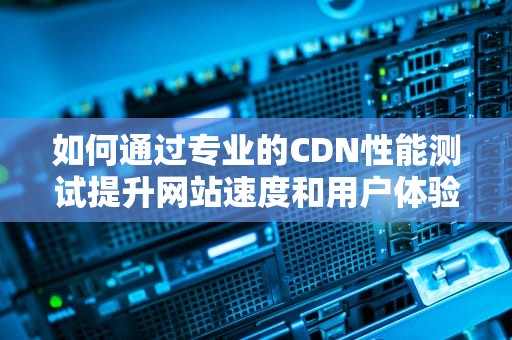 如何通过专业的CDN性能测试提升网站速度和用户体验