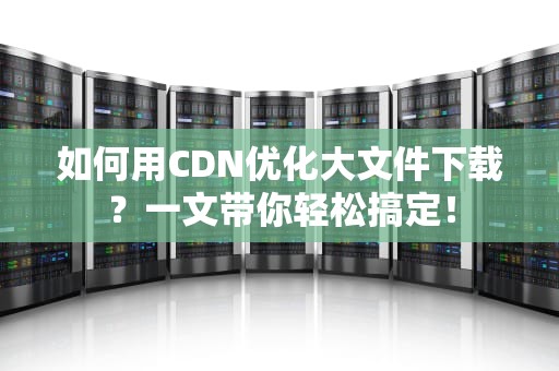 如何用CDN优化大文件下载？一文带你轻松搞定！