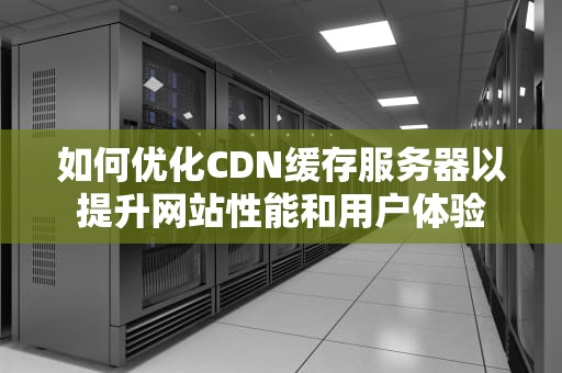 如何优化CDN缓存服务器以提升网站性能和用户体验