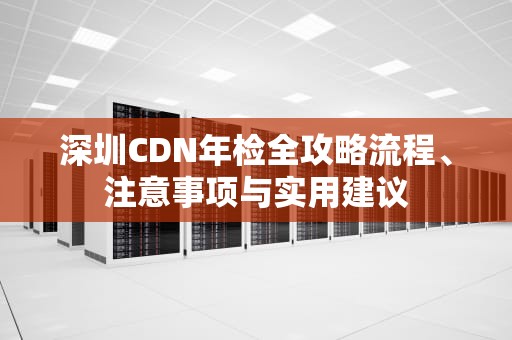 深圳CDN年检全攻略流程、注意事项与实用建议