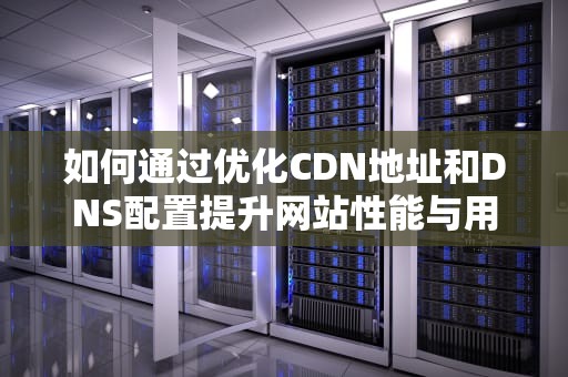 如何通过优化CDN地址和DNS配置提升网站性能与用户体验