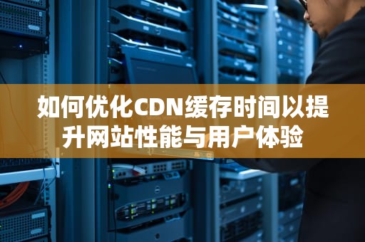 如何优化CDN缓存时间以提升网站性能与用户体验