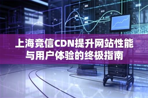 上海竞信CDN提升网站性能与用户体验的终极指南