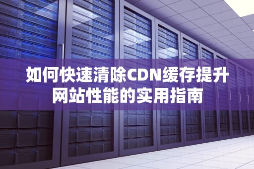 如何快速清除CDN缓存提升网站性能的实用指南