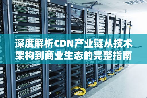 深度解析CDN产业链从技术架构到商业生态的完整指南