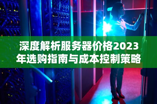 深度解析服务器价格2023年选购指南与成本控制策略