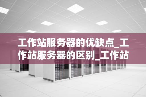 工作站服务器的优缺点_工作站服务器的区别_工作站服务器的优缺点