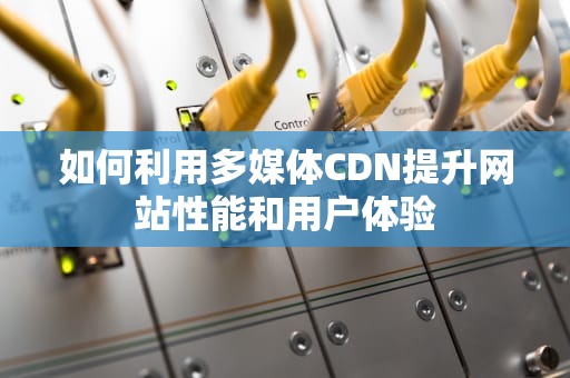 如何利用多媒体CDN提升网站性能和用户体验