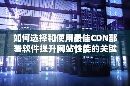 如何选择和使用最佳CDN部署软件提升网站性能的关键步骤