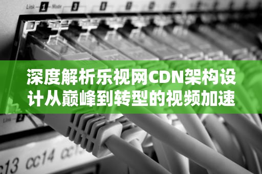 深度解析乐视网CDN架构设计从巅峰到转型的视频加速启示录