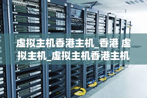 虚拟主机香港主机_香港 虚拟主机_虚拟主机香港主机的优势与应用