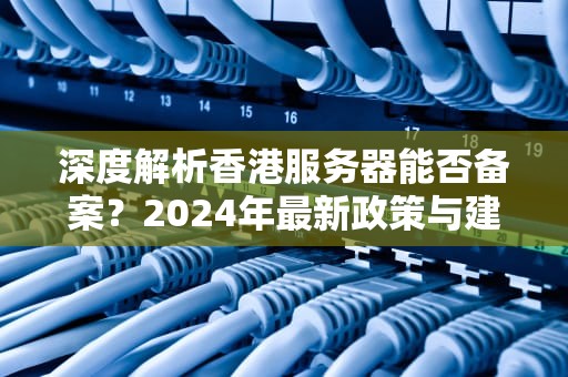 深度解析香港服务器能否备案？2024年最新政策与建站方案指南
