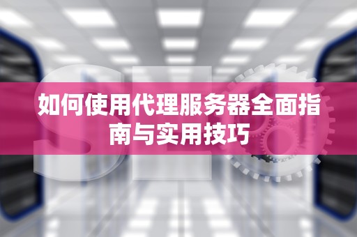 如何使用代理服务器全面指南与实用技巧