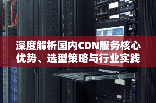 深度解析国内CDN服务核心优势、选型策略与行业实践指南