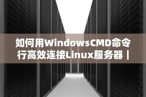 如何用WindowsCMD命令行高效连接Linux服务器｜SSH远程管理指南