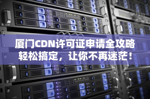 厦门CDN许可证申请全攻略轻松搞定，让你不再迷茫！