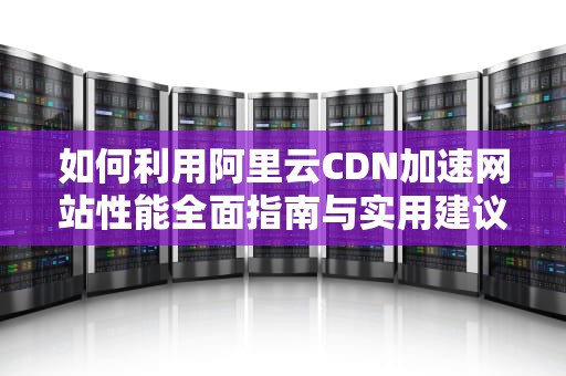 如何利用阿里云CDN加速网站性能全面指南与实用建议