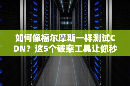 如何像福尔摩斯一样测试CDN？这5个破案工具让你秒变网络侦探！