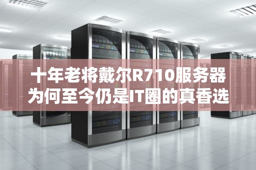 十年老将戴尔R710服务器为何至今仍是IT圈的真香选择？