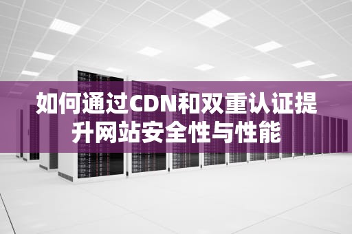 如何通过CDN和双重认证提升网站安全性与性能