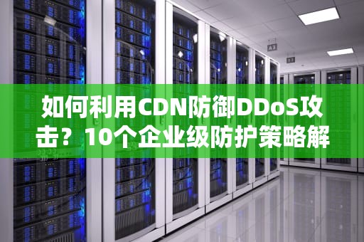 如何利用CDN防御DDoS攻击？10个企业级防护策略解析