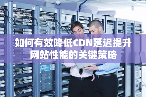 如何有效降低CDN延迟提升网站性能的关键策略
