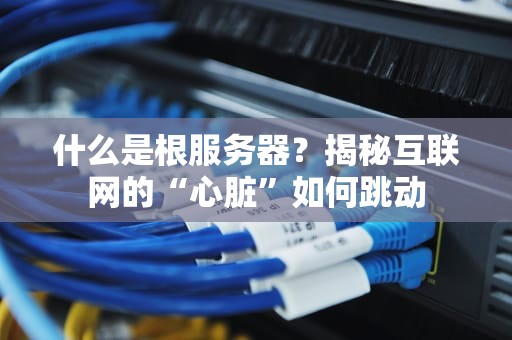 什么是根服务器？揭秘互联网的“心脏”如何跳动
