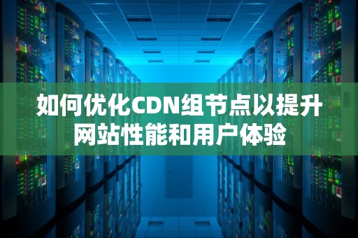如何优化CDN组节点以提升网站性能和用户体验