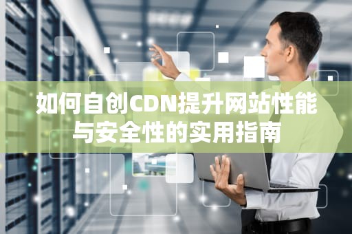 如何自创CDN提升网站性能与安全性的实用指南