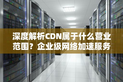 深度解析CDN属于什么营业范围？企业级网络加速服务的商业定位与技术实践