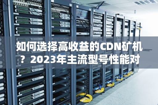如何选择高收益的CDN矿机？2023年主流型号性能对比与投资指南