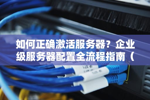如何正确激活服务器？企业级服务器配置全流程指南（SEO优化版）