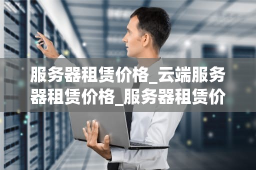 服务器租赁价格_云端服务器租赁价格_服务器租赁价格的影响因素及选择策略