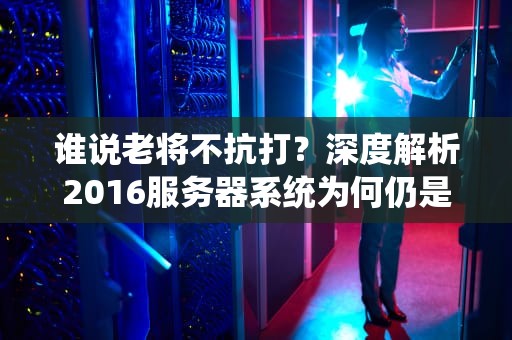 谁说老将不抗打？深度解析2016服务器系统为何仍是企业真香之选