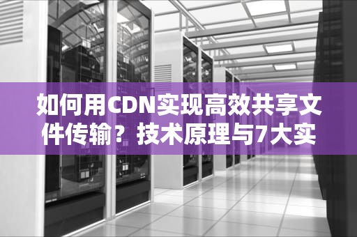 如何用CDN实现高效共享文件传输？技术原理与7大实战技巧解析