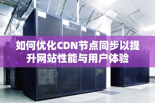 如何优化CDN节点同步以提升网站性能与用户体验