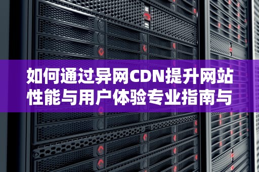 如何通过异网CDN提升网站性能与用户体验专业指南与实用建议