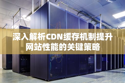 深入解析CDN缓存机制提升网站性能的关键策略