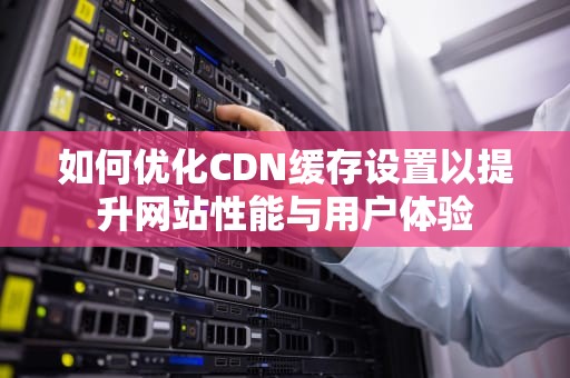 如何优化CDN缓存设置以提升网站性能与用户体验