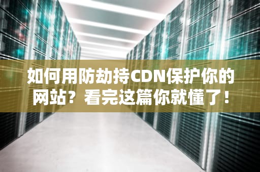 如何用防劫持CDN保护你的网站？看完这篇你就懂了！