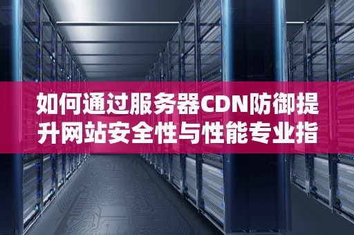 如何通过服务器CDN防御提升网站安全性与性能专业指南与实用建议